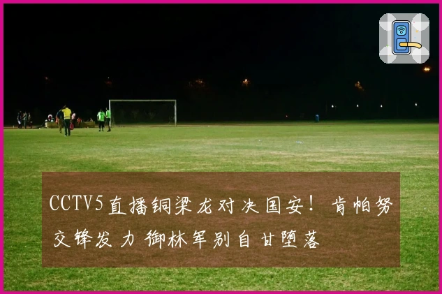 CCTV5直播铜梁龙对决国安！肯帕努交锋发力 御林军别自甘堕落