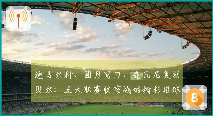 迪马尔科、圆月弯刀、乔瓦尼复刻贝尔:五大联赛收官战的精彩进球巡礼